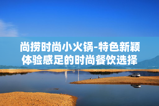 尚捞时尚小火锅-特色新颖体验感足的时尚餐饮选择
