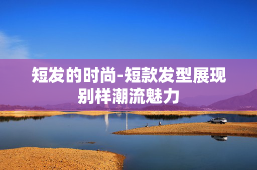 短发的时尚-短款发型展现别样潮流魅力 短发的时尚-短款发型展现别样潮流魅力