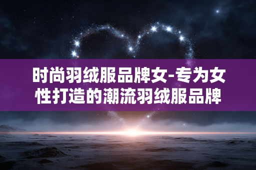 时尚羽绒服品牌女-专为女性打造的潮流羽绒服品牌 时尚羽绒服品牌女-专为女性打造的潮流羽绒服品牌