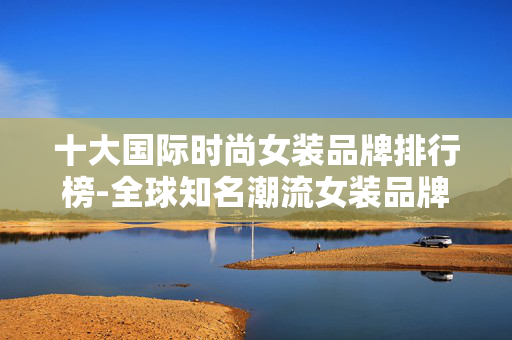 十大国际时尚女装品牌排行榜-全球知名潮流女装品牌权威排名情况 十大国际时尚女装品牌排行榜-全球知名潮流女装品牌权威排名情况
