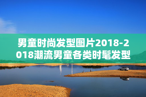 男童时尚发型图片2018-2018潮流男童各类时髦发型视觉参考 男童时尚发型图片2018-2018潮流男童各类时髦发型视觉参考