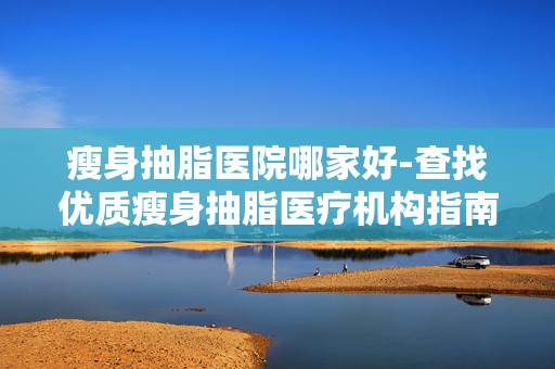 瘦身抽脂医院哪家好-查找优质瘦身抽脂医疗机构指南 瘦身抽脂医院哪家好-查找优质瘦身抽脂医疗机构指南