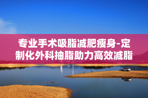 专业手术吸脂减肥瘦身-定制化外科抽脂助力高效减脂塑形