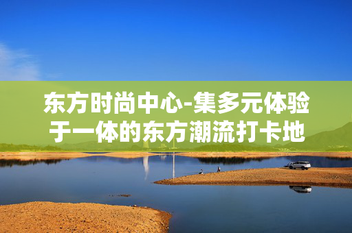 东方时尚中心-集多元体验于一体的东方潮流打卡地 东方时尚中心-集多元体验于一体的东方潮流打卡地