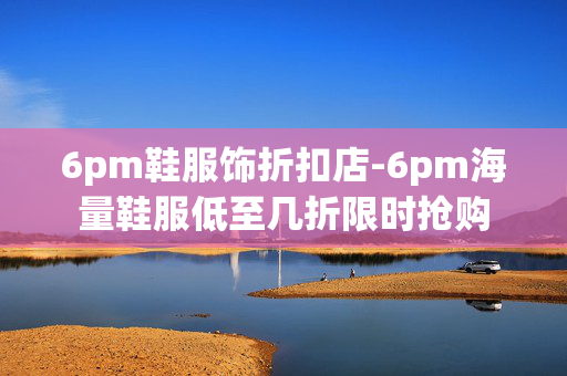 6pm鞋服饰折扣店-6pm海量鞋服低至几折限时抢购