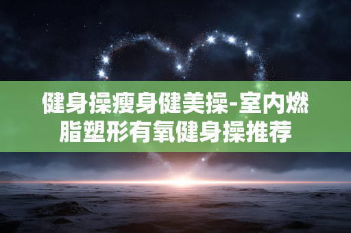 健身操瘦身健美操-室内燃脂塑形有氧健身操推荐