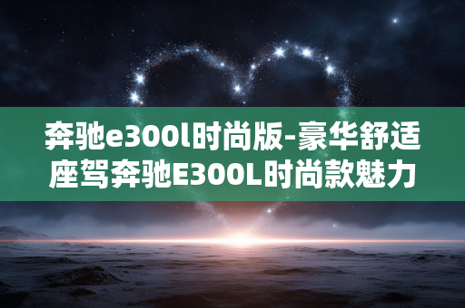 奔驰e300l时尚版-豪华舒适座驾奔驰E300L时尚款魅力解析