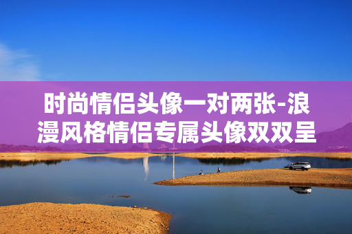 时尚情侣头像一对两张-浪漫风格情侣专属头像双双呈现 时尚情侣头像一对两张-浪漫风格情侣专属头像双双呈现