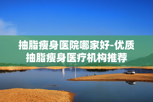 抽脂瘦身医院哪家好-优质抽脂瘦身医疗机构推荐 抽脂瘦身医院哪家好-优质抽脂瘦身医疗机构推荐