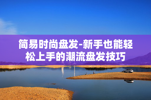简易时尚盘发-新手也能轻松上手的潮流盘发技巧