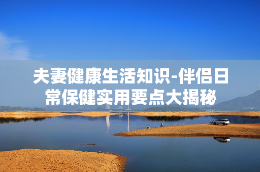 夫妻健康生活知识-伴侣日常保健实用要点大揭秘 夫妻健康生活知识-伴侣日常保健实用要点大揭秘