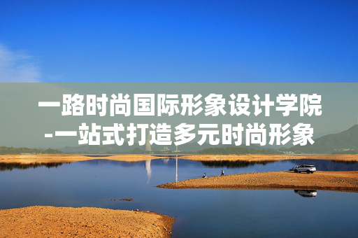 一路时尚国际形象设计学院-一站式打造多元时尚形象的顶尖设计学府 一路时尚国际形象设计学院-一站式打造多元时尚形象的顶尖设计学府