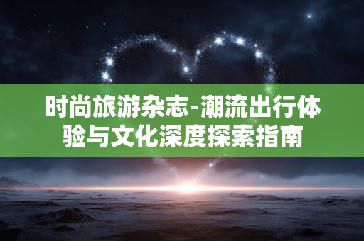 时尚旅游杂志-潮流出行体验与文化深度探索指南 时尚旅游杂志-潮流出行体验与文化深度探索指南