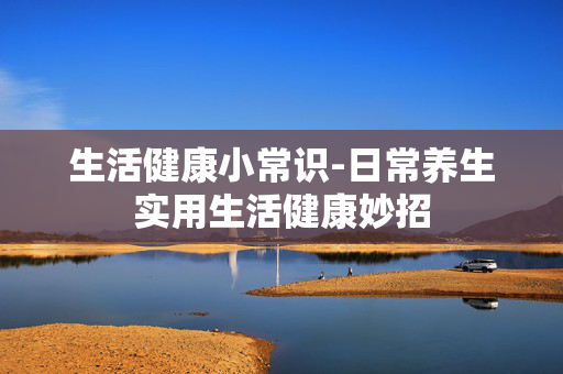 生活健康小常识-日常养生实用生活健康妙招 生活健康小常识-日常养生实用生活健康妙招