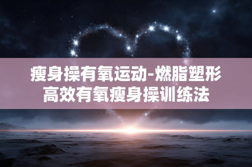 瘦身操有氧运动-燃脂塑形高效有氧瘦身操训练法