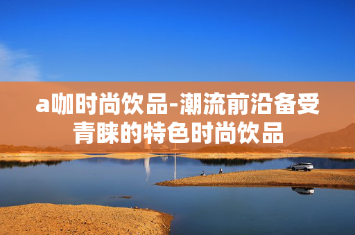 a咖时尚饮品-潮流前沿备受青睐的特色时尚饮品