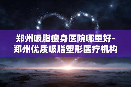 郑州吸脂瘦身医院哪里好-郑州优质吸脂塑形医疗机构推荐 郑州吸脂瘦身医院哪里好-郑州优质吸脂塑形医疗机构推荐