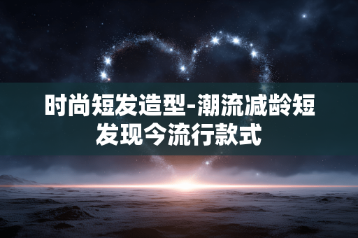 时尚短发造型-潮流减龄短发现今流行款式
