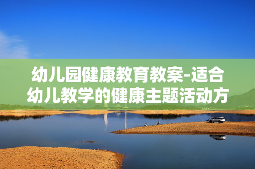 幼儿园健康教育教案-适合幼儿教学的健康主题活动方案 幼儿园健康教育教案-适合幼儿教学的健康主题活动方案