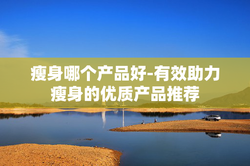 瘦身哪个产品好-有效助力瘦身的优质产品推荐