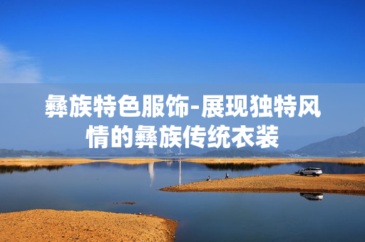 彝族特色服饰-展现独特风情的彝族传统衣装 彝族特色服饰-展现独特风情的彝族传统衣装