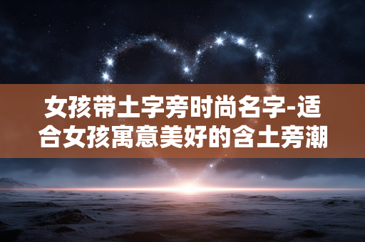 女孩带土字旁时尚名字-适合女孩寓意美好的含土旁潮流名