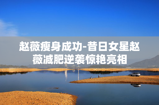 赵薇瘦身成功-昔日女星赵薇减肥逆袭惊艳亮相 赵薇瘦身成功-昔日女星赵薇减肥逆袭惊艳亮相