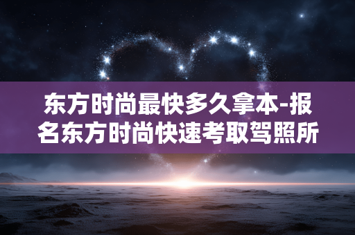 东方时尚最快多久拿本-报名东方时尚快速考取驾照所需时长 东方时尚最快多久拿本-报名东方时尚快速考取驾照所需时长