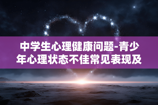 中学生心理健康问题-青少年心理状态不佳常见表现及隐患 中学生心理健康问题-青少年心理状态不佳常见表现及隐患