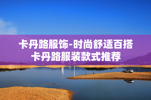 卡丹路服饰-时尚舒适百搭卡丹路服装款式推荐 卡丹路服饰-时尚舒适百搭卡丹路服装款式推荐