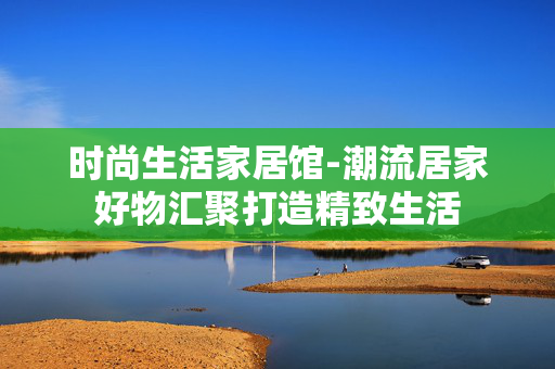 时尚生活家居馆-潮流居家好物汇聚打造精致生活 时尚生活家居馆-潮流居家好物汇聚打造精致生活