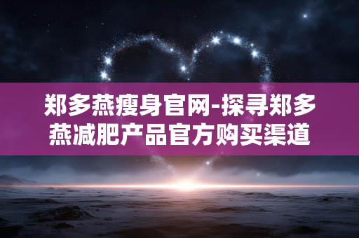 郑多燕瘦身官网-探寻郑多燕减肥产品官方购买渠道