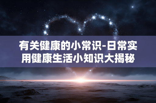 有关健康的小常识-日常实用健康生活小知识大揭秘