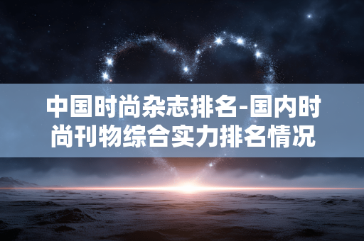 中国时尚杂志排名-国内时尚刊物综合实力排名情况 中国时尚杂志排名-国内时尚刊物综合实力排名情况