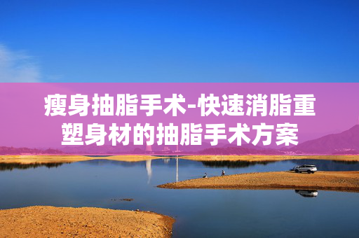 瘦身抽脂手术-快速消脂重塑身材的抽脂手术方案 瘦身抽脂手术-快速消脂重塑身材的抽脂手术方案