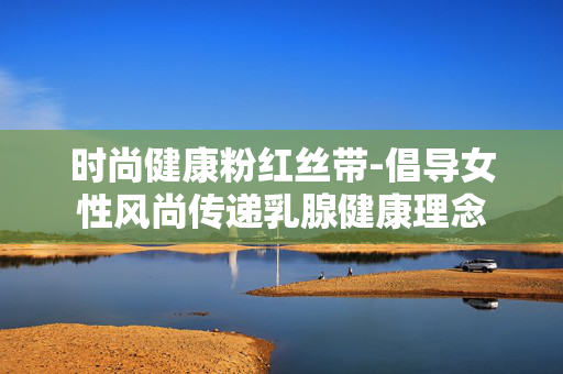 时尚健康粉红丝带-倡导女性风尚传递乳腺健康理念 时尚健康粉红丝带-倡导女性风尚传递乳腺健康理念