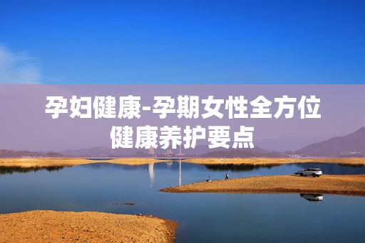 孕妇健康-孕期女性全方位健康养护要点 孕妇健康-孕期女性全方位健康养护要点