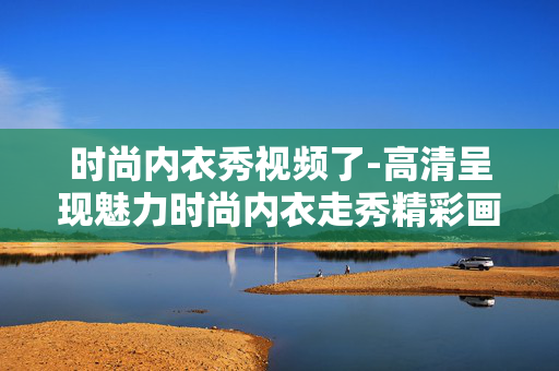 时尚内衣秀视频了-高清呈现魅力时尚内衣走秀精彩画面