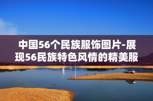 中国56个民族服饰图片-展现56民族特色风情的精美服饰影像 中国56个民族服饰图片-展现56民族特色风情的精美服饰影像