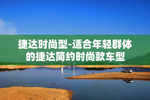 捷达时尚型-适合年轻群体的捷达简约时尚款车型 捷达时尚型-适合年轻群体的捷达简约时尚款车型
