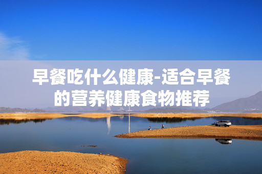 早餐吃什么健康-适合早餐的营养健康食物推荐 早餐吃什么健康-适合早餐的营养健康食物推荐