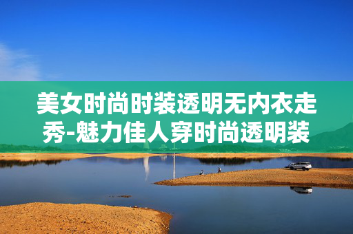 美女时尚时装透明无内衣走秀-魅力佳人穿时尚透明装无内衣T台展示