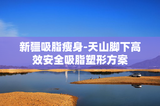 新疆吸脂瘦身-天山脚下高效安全吸脂塑形方案 新疆吸脂瘦身-天山脚下高效安全吸脂塑形方案