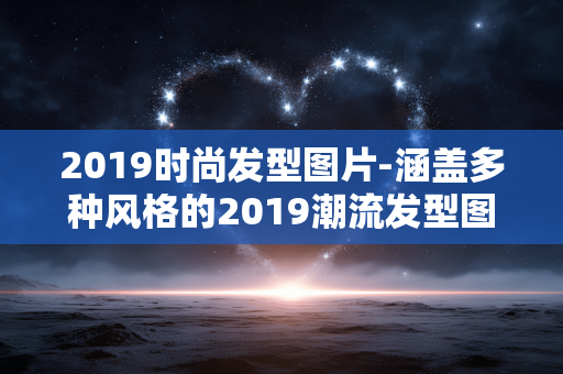 2019时尚发型图片-涵盖多种风格的2019潮流发型图鉴
