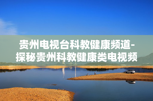 贵州电视台科教健康频道-探秘贵州科教健康类电视频道精彩之处