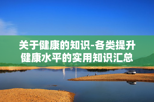 关于健康的知识-各类提升健康水平的实用知识汇总