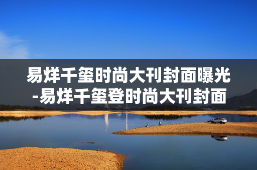 易烊千玺时尚大刊封面曝光-易烊千玺登时尚大刊封面造型惊艳
