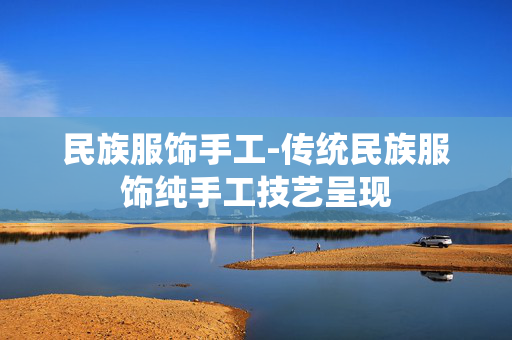 民族服饰手工-传统民族服饰纯手工技艺呈现 民族服饰手工-传统民族服饰纯手工技艺呈现