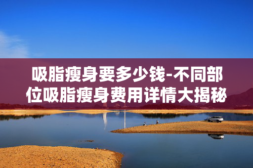 吸脂瘦身要多少钱-不同部位吸脂瘦身费用详情大揭秘