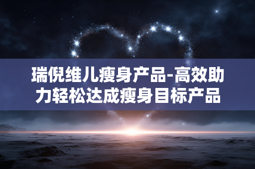 瑞倪维儿瘦身产品-高效助力轻松达成瘦身目标产品